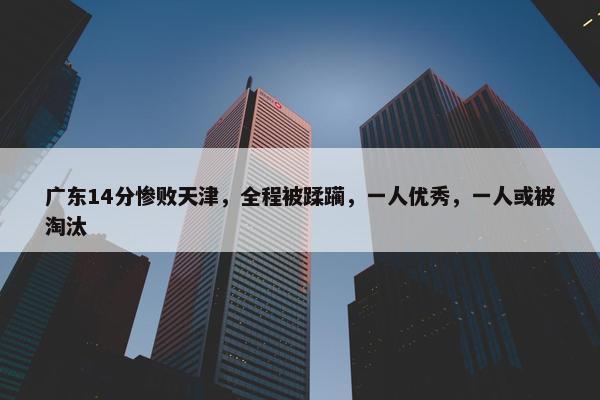 广东14分惨败天津，全程被蹂躏，一人优秀，一人或被淘汰