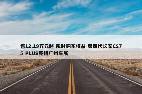 售12.19万元起 限时购车权益 第四代长安CS75 PLUS亮相广州车展