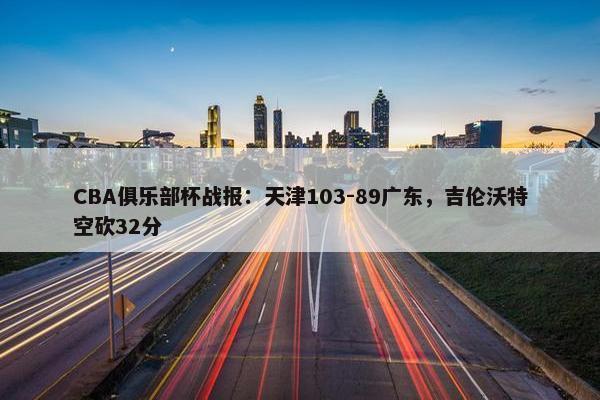 CBA俱乐部杯战报：天津103-89广东，吉伦沃特空砍32分