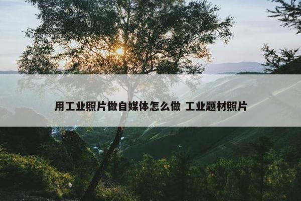 用工业照片做自媒体怎么做 工业题材照片