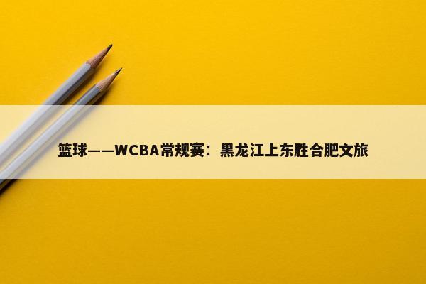 篮球——WCBA常规赛：黑龙江上东胜合肥文旅