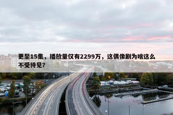 更至15集，播放量仅有2299万，这偶像剧为啥这么不受待见？