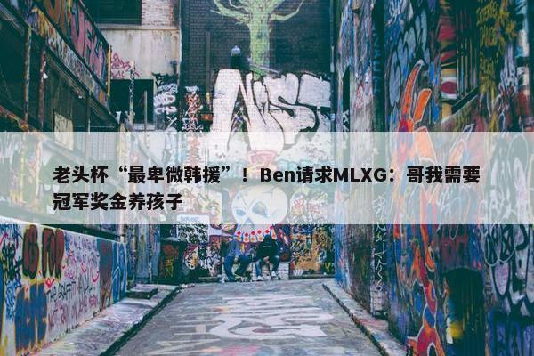 老头杯“最卑微韩援”！Ben请求MLXG：哥我需要冠军奖金养孩子