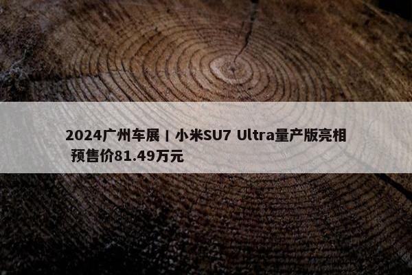 2024广州车展丨小米SU7 Ultra量产版亮相 预售价81.49万元