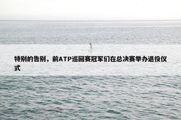 特别的告别，前ATP巡回赛冠军们在总决赛举办退役仪式