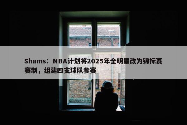 Shams：NBA计划将2025年全明星改为锦标赛赛制，组建四支球队参赛