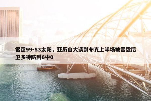 雷霆99-83太阳，亚历山大谈到布克上半场被雷霆后卫多特防到6中0