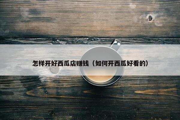 怎样开好西瓜店赚钱（如何开西瓜好看的）