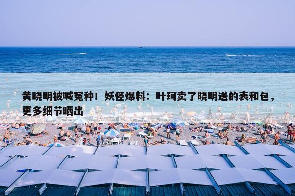 黄晓明被喊冤种！妖怪爆料：叶珂卖了晓明送的表和包，更多细节晒出