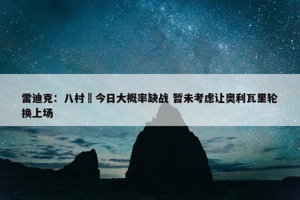 雷迪克：八村塁今日大概率缺战 暂未考虑让奥利瓦里轮换上场