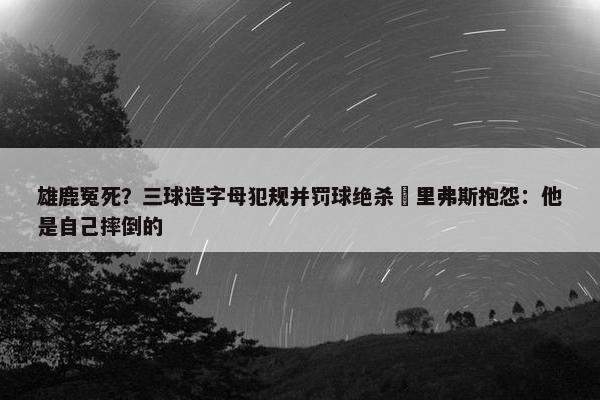 雄鹿冤死？三球造字母犯规并罚球绝杀 里弗斯抱怨：他是自己摔倒的