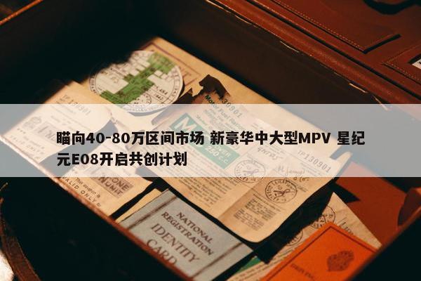 瞄向40-80万区间市场 新豪华中大型MPV 星纪元E08开启共创计划