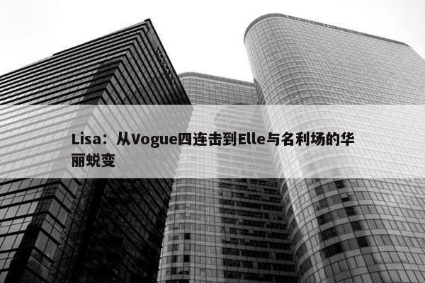 Lisa：从Vogue四连击到Elle与名利场的华丽蜕变