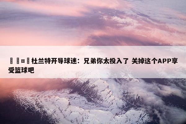 🤣杜兰特开导球迷：兄弟你太投入了 关掉这个APP享受篮球吧