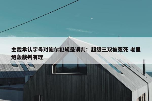 主裁承认字母对鲍尔犯规是误判：超级三双被冤死 老里炮轰裁判有理