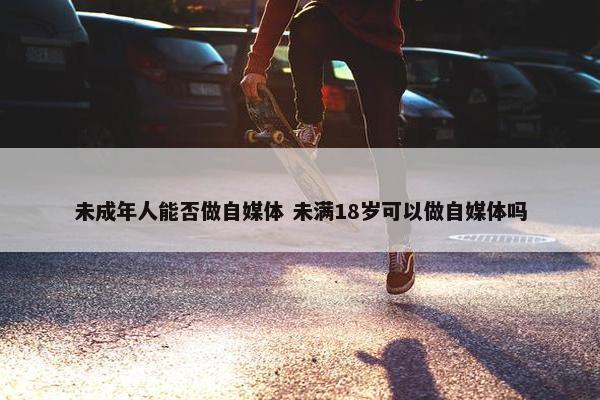 未成年人能否做自媒体 未满18岁可以做自媒体吗