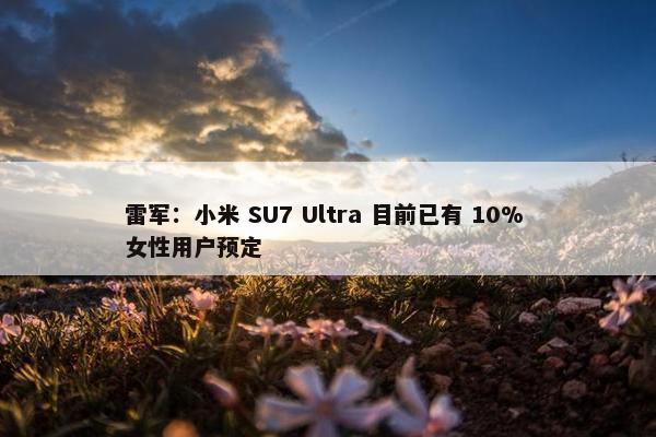 雷军：小米 SU7 Ultra 目前已有 10% 女性用户预定