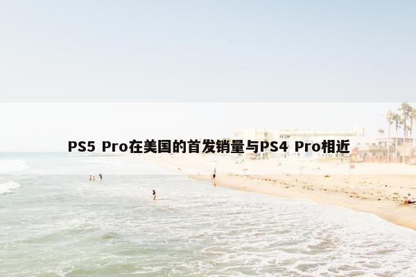 PS5 Pro在美国的首发销量与PS4 Pro相近