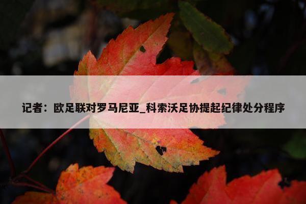 记者：欧足联对罗马尼亚_科索沃足协提起纪律处分程序