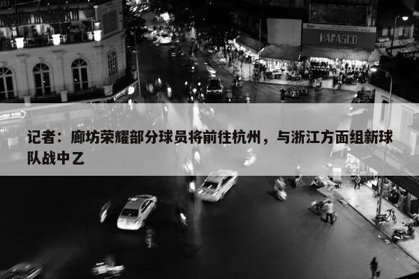 记者：廊坊荣耀部分球员将前往杭州，与浙江方面组新球队战中乙