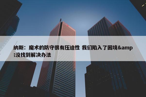 纳斯：魔术的防守很有压迫性 我们陷入了困境&没找到解决办法