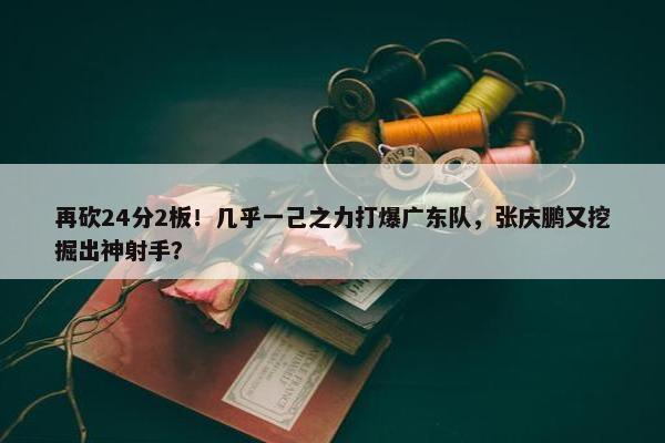 再砍24分2板！几乎一己之力打爆广东队，张庆鹏又挖掘出神射手？