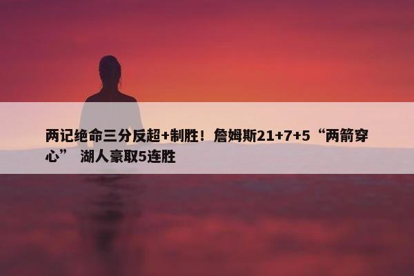 两记绝命三分反超+制胜！詹姆斯21+7+5“两箭穿心” 湖人豪取5连胜