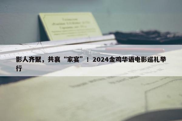 影人齐聚，共襄“家宴”！2024金鸡华语电影巡礼举行