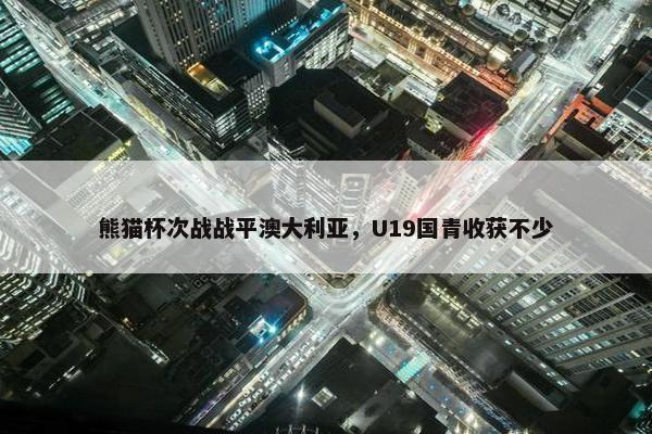 熊猫杯次战战平澳大利亚，U19国青收获不少