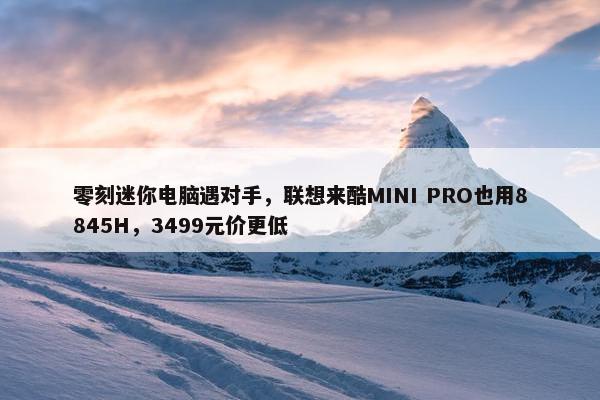 零刻迷你电脑遇对手，联想来酷MINI PRO也用8845H，3499元价更低