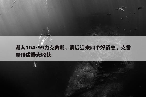 湖人104-99力克鹈鹕，赛后迎来四个好消息，克雷克特成最大收获