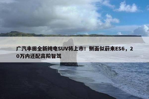 广汽丰田全新纯电SUV将上市！侧面似蔚来ES6，20万内还配高阶智驾