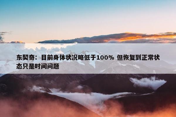 东契奇：目前身体状况略低于100% 但恢复到正常状态只是时间问题