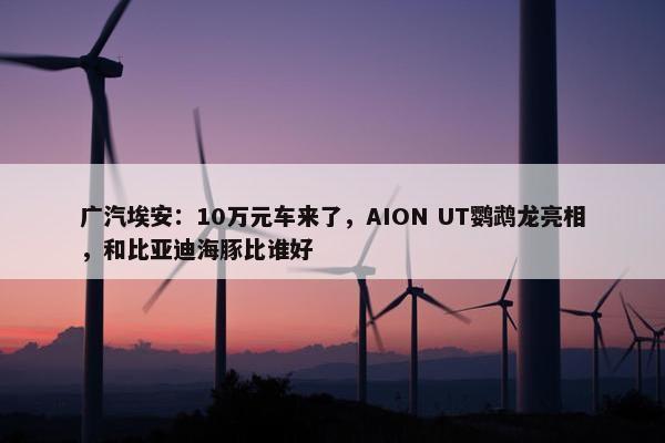 广汽埃安：10万元车来了，AION UT鹦鹉龙亮相，和比亚迪海豚比谁好