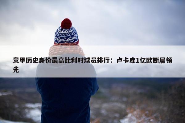 意甲历史身价最高比利时球员排行：卢卡库1亿欧断层领先