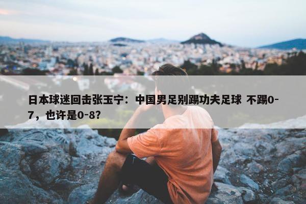 日本球迷回击张玉宁：中国男足别踢功夫足球 不踢0-7，也许是0-8？