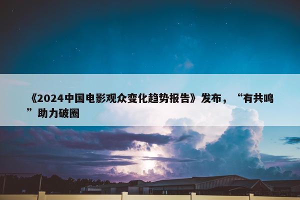 《2024中国电影观众变化趋势报告》发布，“有共鸣”助力破圈