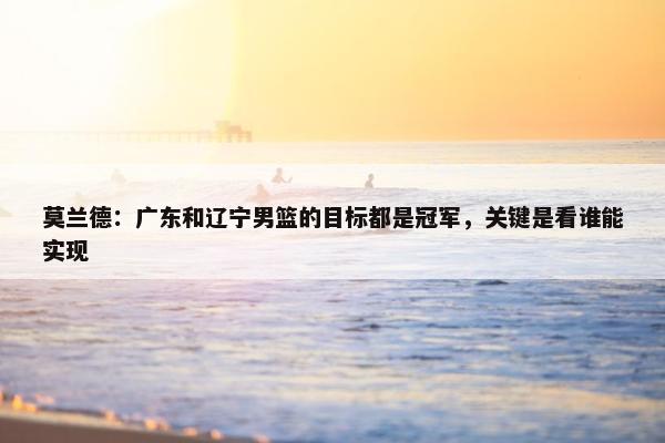 莫兰德：广东和辽宁男篮的目标都是冠军，关键是看谁能实现