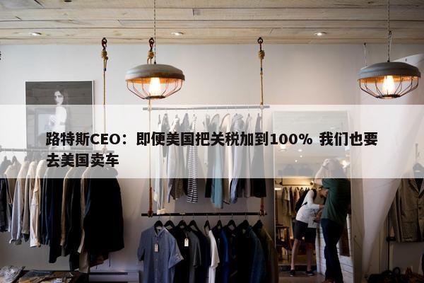 路特斯CEO：即便美国把关税加到100% 我们也要去美国卖车