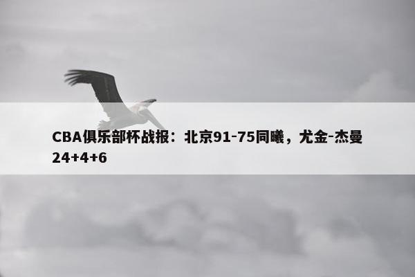 CBA俱乐部杯战报：北京91-75同曦，尤金-杰曼24+4+6