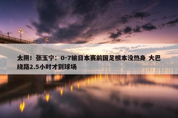 太阴！张玉宁：0-7输日本赛前国足根本没热身 大巴绕路2.5小时才到球场