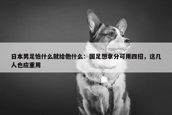 日本男足怕什么就给他什么：国足想拿分可用四招，这几人也应重用