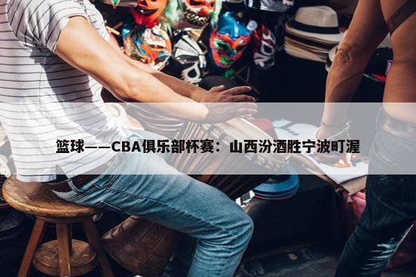 篮球——CBA俱乐部杯赛：山西汾酒胜宁波町渥