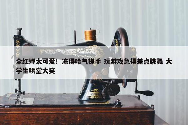 全红婵太可爱！冻得哈气搓手 玩游戏急得差点跳舞 大学生哄堂大笑