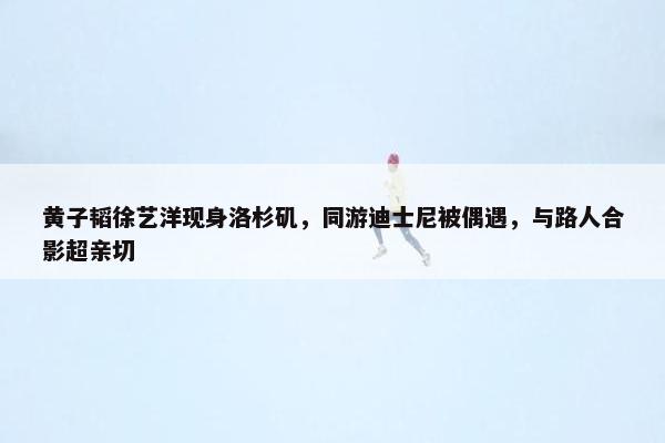 黄子韬徐艺洋现身洛杉矶，同游迪士尼被偶遇，与路人合影超亲切