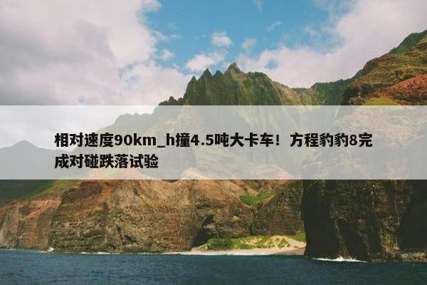 相对速度90km_h撞4.5吨大卡车！方程豹豹8完成对碰跌落试验