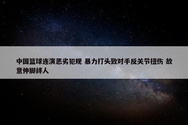 中国篮球连演恶劣犯规 暴力打头致对手反关节扭伤 故意伸脚绊人