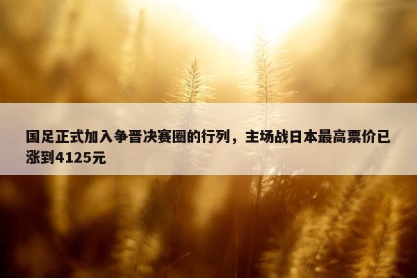 国足正式加入争晋决赛圈的行列，主场战日本最高票价已涨到4125元