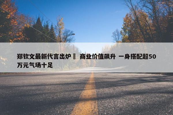 郑钦文最新代言出炉  商业价值飙升 一身搭配超50万元气场十足