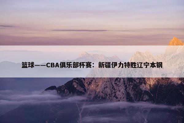 篮球——CBA俱乐部杯赛：新疆伊力特胜辽宁本钢